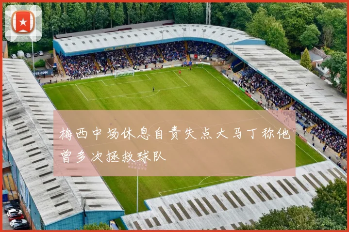 梅西中场休息自责失点大马丁称他曾多次拯救球队