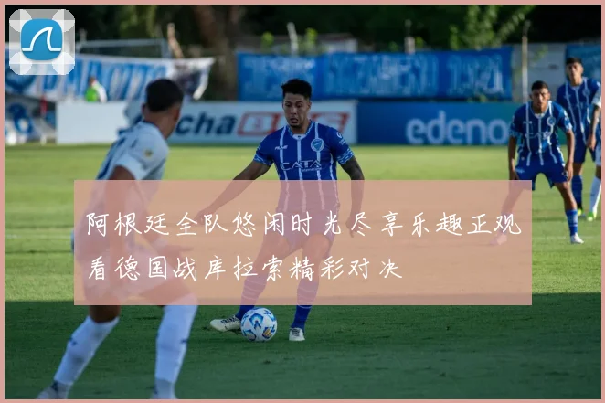 阿根廷全队悠闲时光尽享乐趣正观看德国战库拉索精彩对决