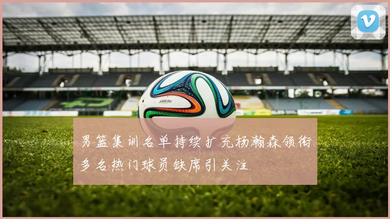男篮集训名单持续扩充杨瀚森领衔多名热门球员缺席引关注