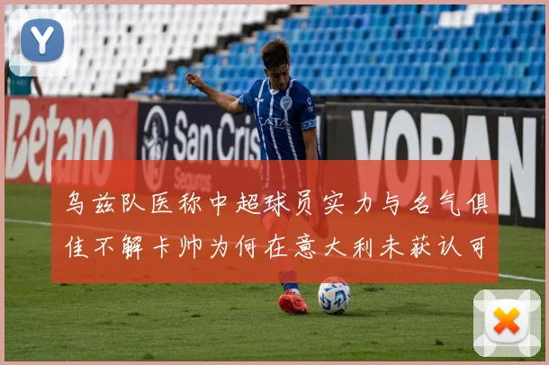 乌兹队医称中超球员实力与名气俱佳不解卡帅为何在意大利未获认可