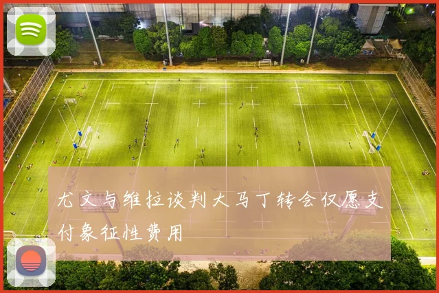 尤文与维拉谈判大马丁转会仅愿支付象征性费用
