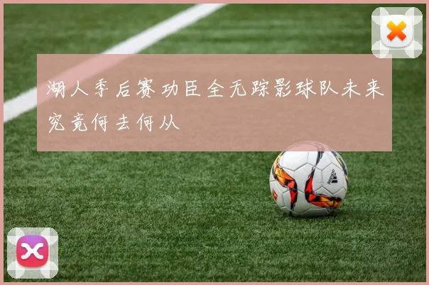湖人季后赛功臣全无踪影球队未来究竟何去何从