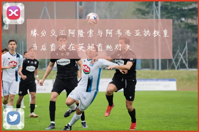 缘分交汇阿隆索与阿韦洛亚执教皇马后首次在英超首轮对决