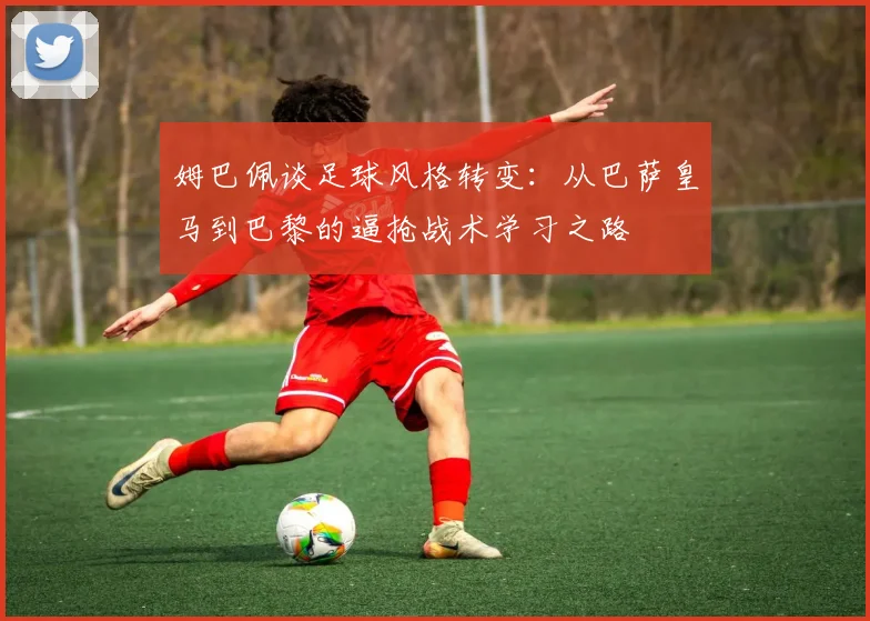 姆巴佩谈足球风格转变：从巴萨皇马到巴黎的逼抢战术学习之路