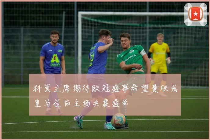 科莫主席期待欧冠盛事希望曼联或皇马莅临主场共襄盛举