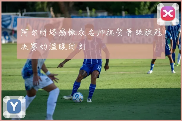 阿尔特塔感慨众名帅祝贺晋级欧冠决赛的温暖时刻