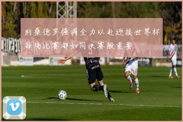 利桑德罗强调全力以赴迎接世界杯每场比赛都如同决赛般重要