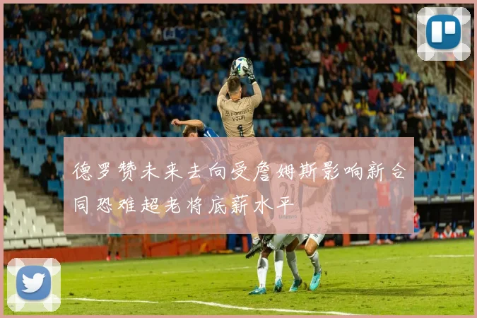 德罗赞未来去向受詹姆斯影响新合同恐难超老将底薪水平