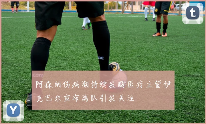 阿森纳伤病潮持续发酵医疗主管伊克巴尔宣布离队引发关注