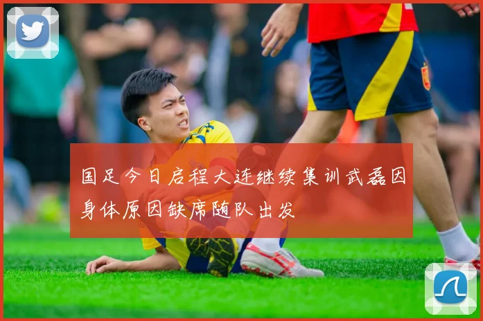 国足今日启程大连继续集训武磊因身体原因缺席随队出发