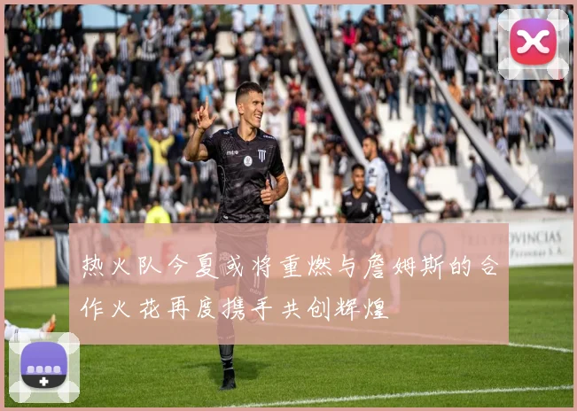 热火队今夏或将重燃与詹姆斯的合作火花再度携手共创辉煌