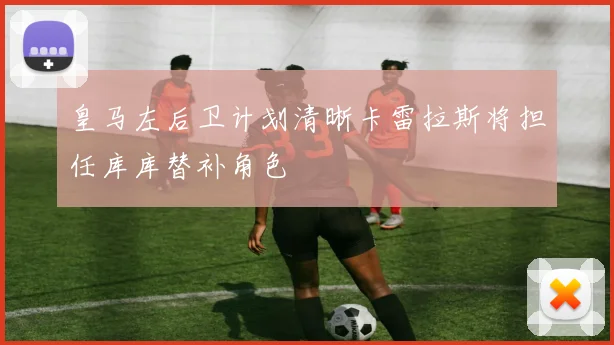 皇马左后卫计划清晰卡雷拉斯将担任库库替补角色