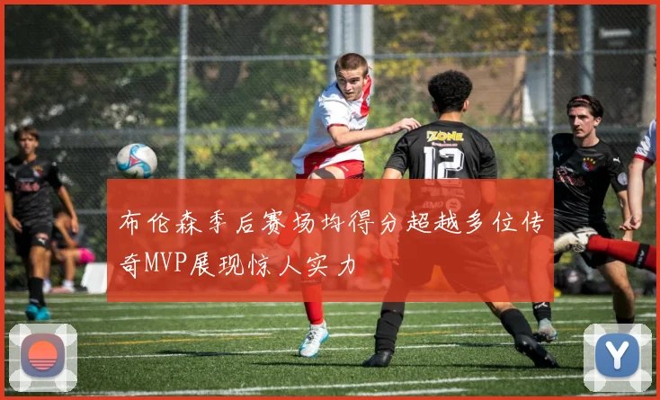 布伦森季后赛场均得分超越多位传奇MVP展现惊人实力