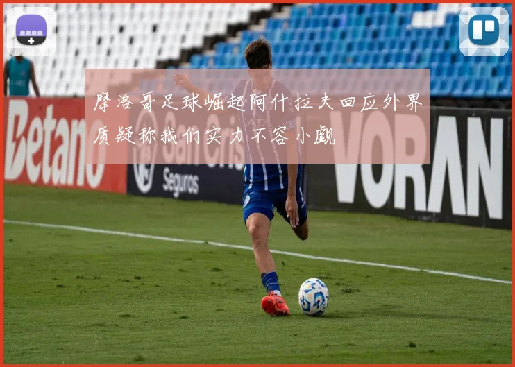 摩洛哥足球崛起阿什拉夫回应外界质疑称我们实力不容小觑