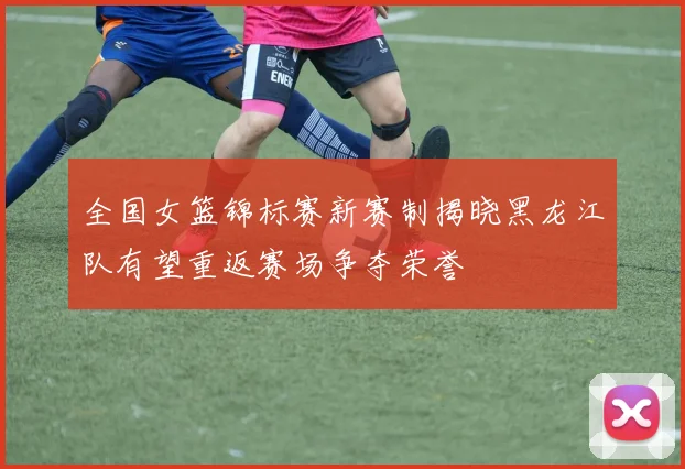全国女篮锦标赛新赛制揭晓黑龙江队有望重返赛场争夺荣誉