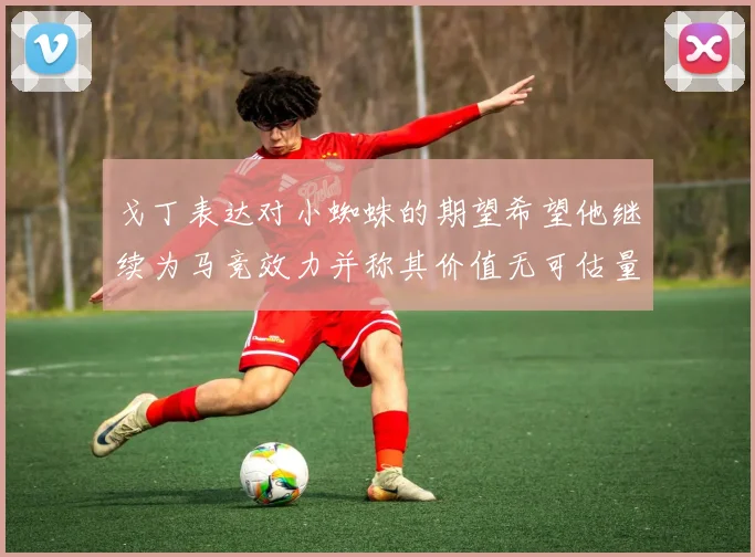 戈丁表达对小蜘蛛的期望希望他继续为马竞效力并称其价值无可估量